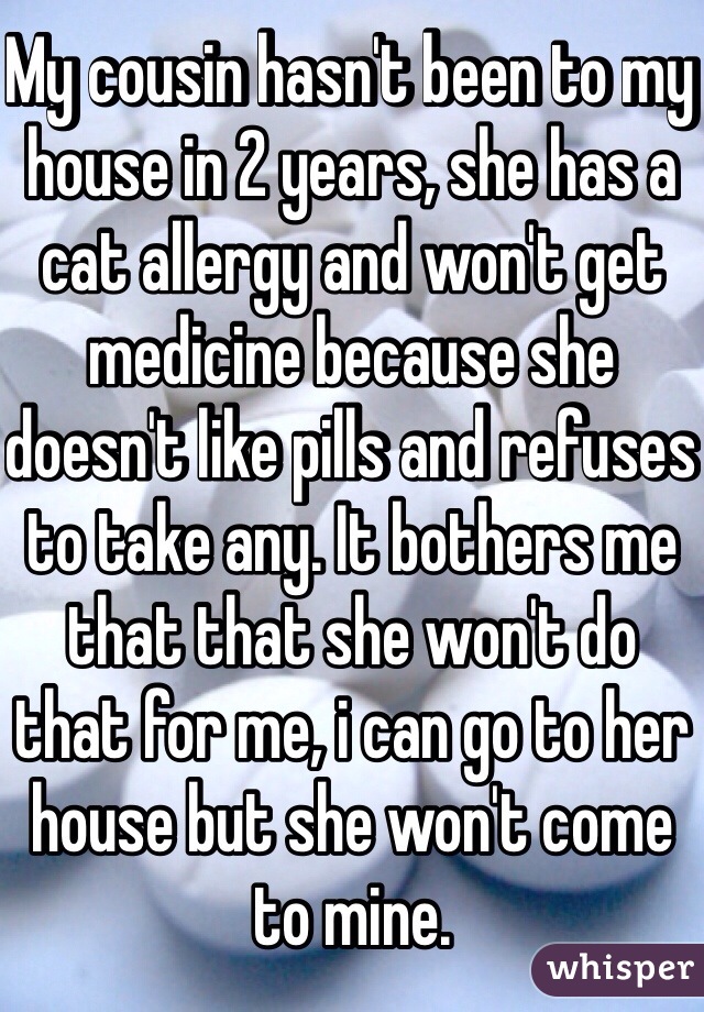 My cousin hasn't been to my house in 2 years, she has a cat allergy and won't get medicine because she doesn't like pills and refuses to take any. It bothers me that that she won't do that for me, i can go to her house but she won't come to mine. 