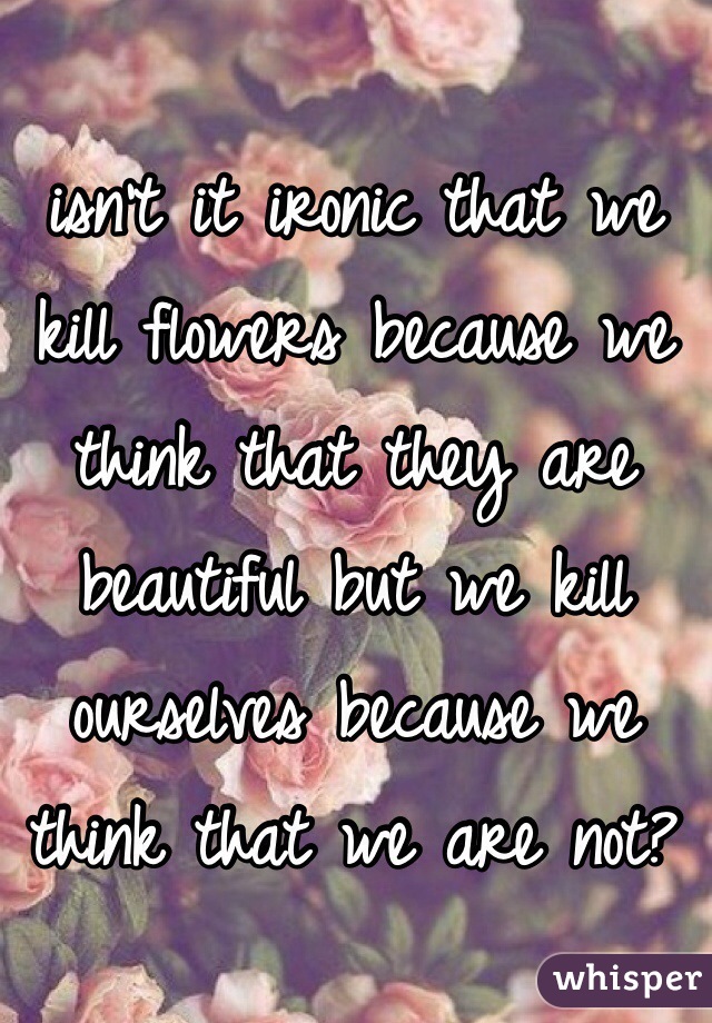 isn't it ironic that we kill flowers because we think that they are beautiful but we kill ourselves because we think that we are not?