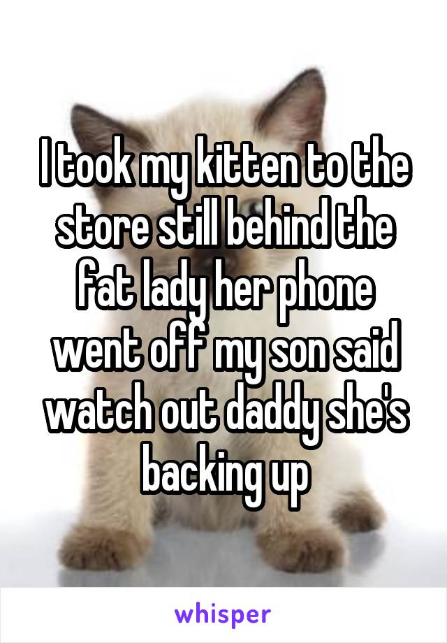 I took my kitten to the store still behind the fat lady her phone went off my son said watch out daddy she's backing up