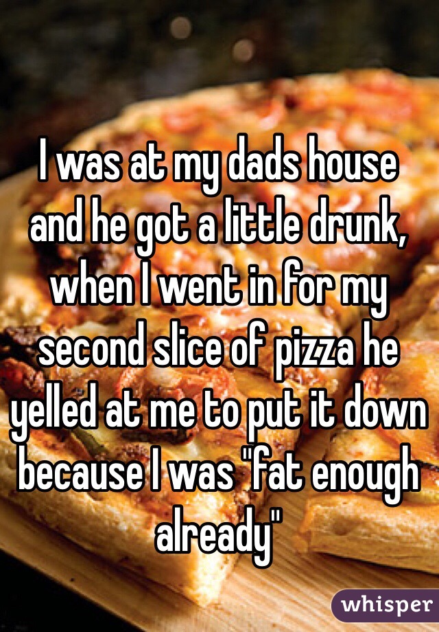 I was at my dads house and he got a little drunk, when I went in for my second slice of pizza he yelled at me to put it down because I was "fat enough already" 