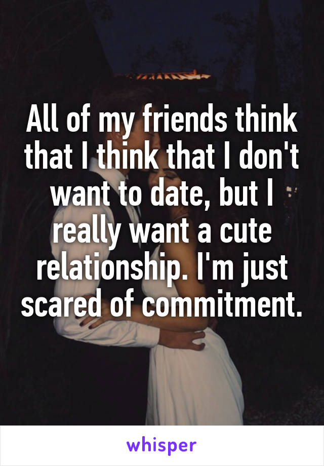 All of my friends think that I think that I don't want to date, but I really want a cute relationship. I'm just scared of commitment. 