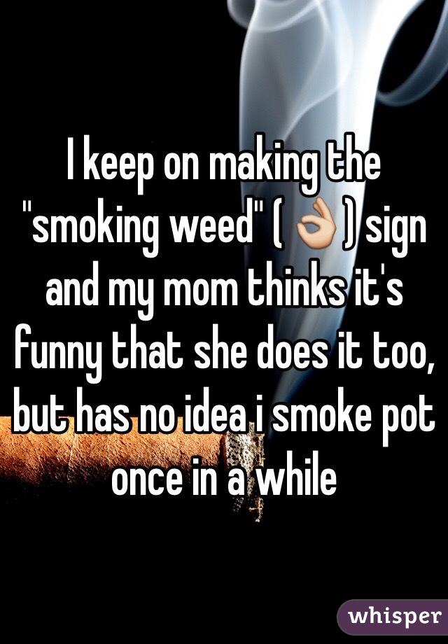 I keep on making the "smoking weed" (👌) sign and my mom thinks it's funny that she does it too, but has no idea i smoke pot once in a while