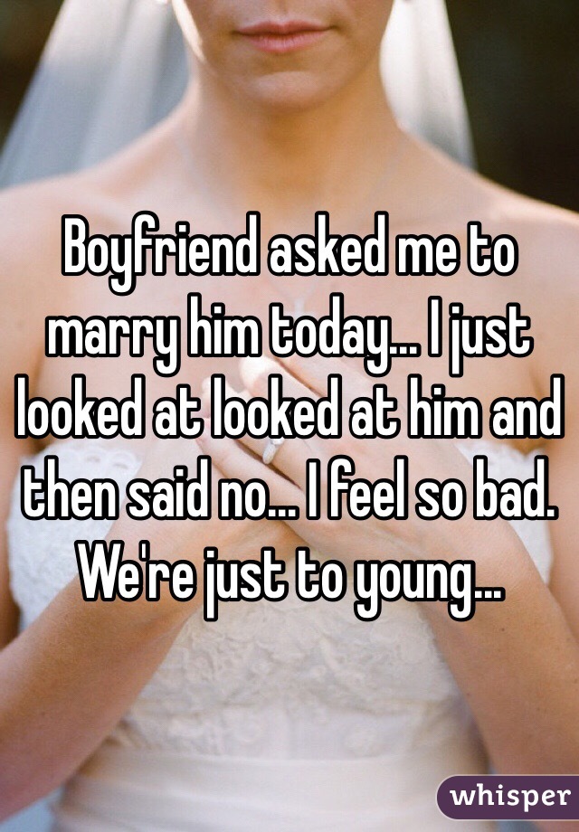 Boyfriend asked me to marry him today... I just looked at looked at him and then said no... I feel so bad. We're just to young... 