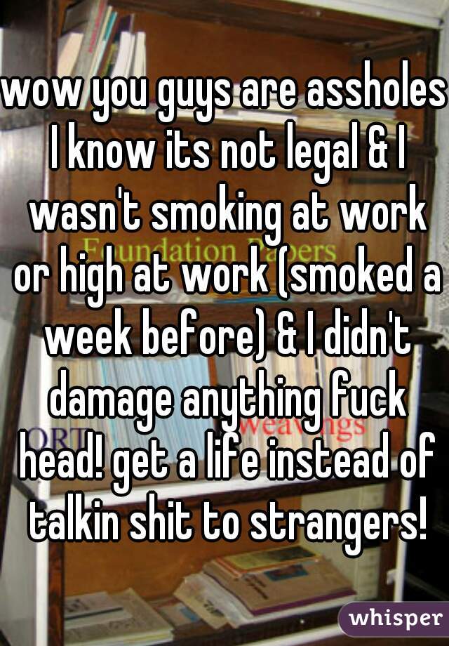 wow you guys are assholes I know its not legal & I wasn't smoking at work or high at work (smoked a week before) & I didn't damage anything fuck head! get a life instead of talkin shit to strangers!