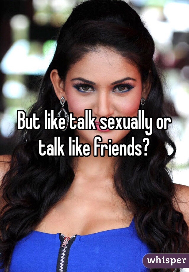 But like talk sexually or talk like friends?