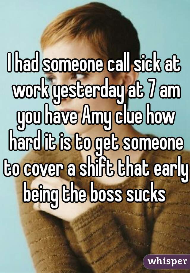 I had someone call sick at work yesterday at 7 am you have Amy clue how hard it is to get someone to cover a shift that early being the boss sucks 