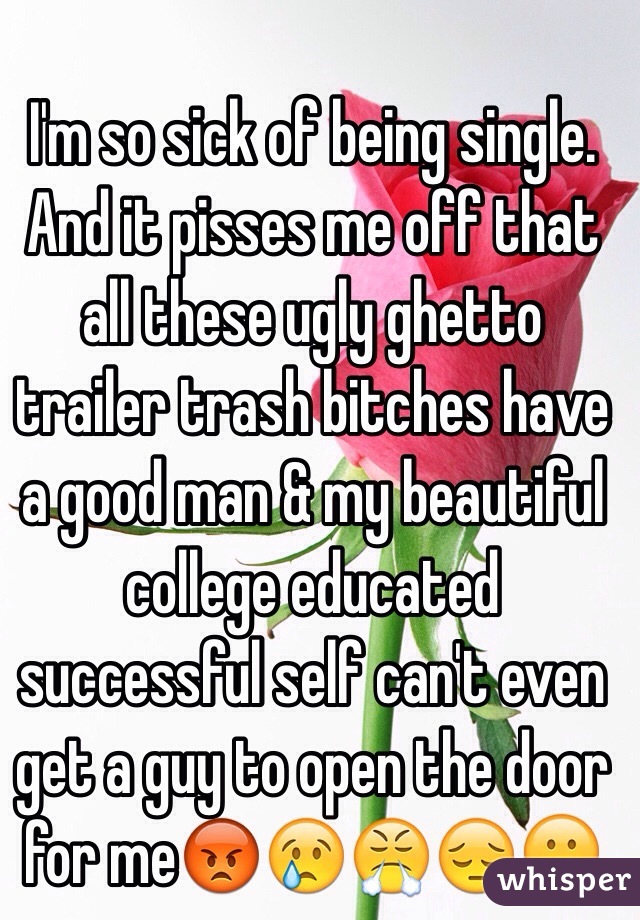 I'm so sick of being single. And it pisses me off that all these ugly ghetto trailer trash bitches have a good man & my beautiful college educated successful self can't even get a guy to open the door for me😡😢😤😔😕 