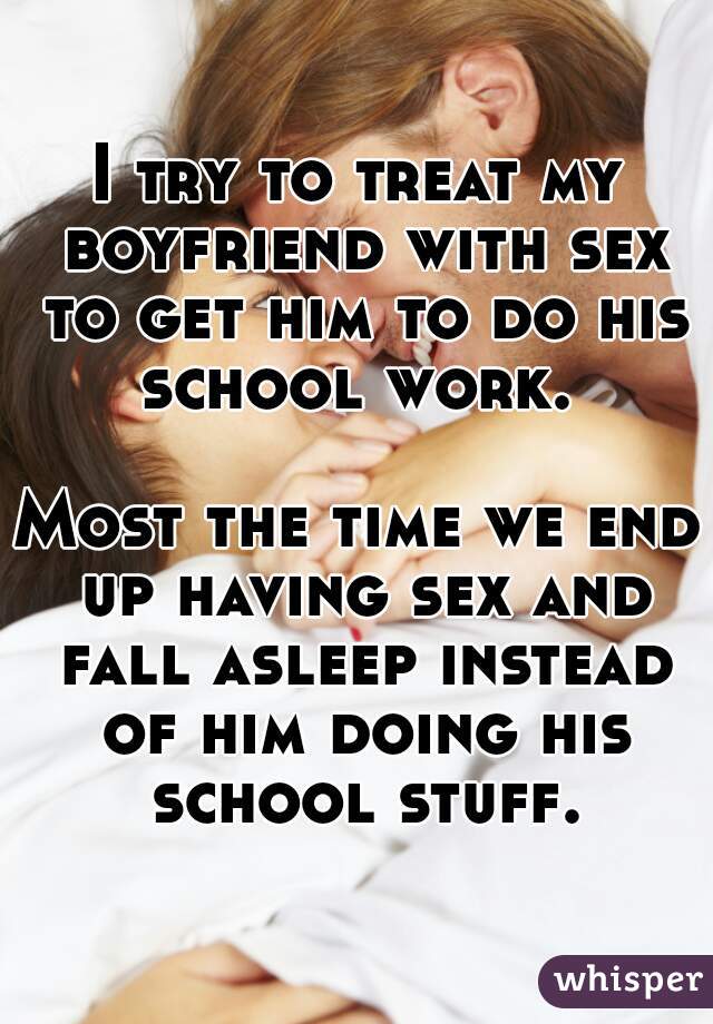 I try to treat my boyfriend with sex to get him to do his school work. 

Most the time we end up having sex and fall asleep instead of him doing his school stuff.