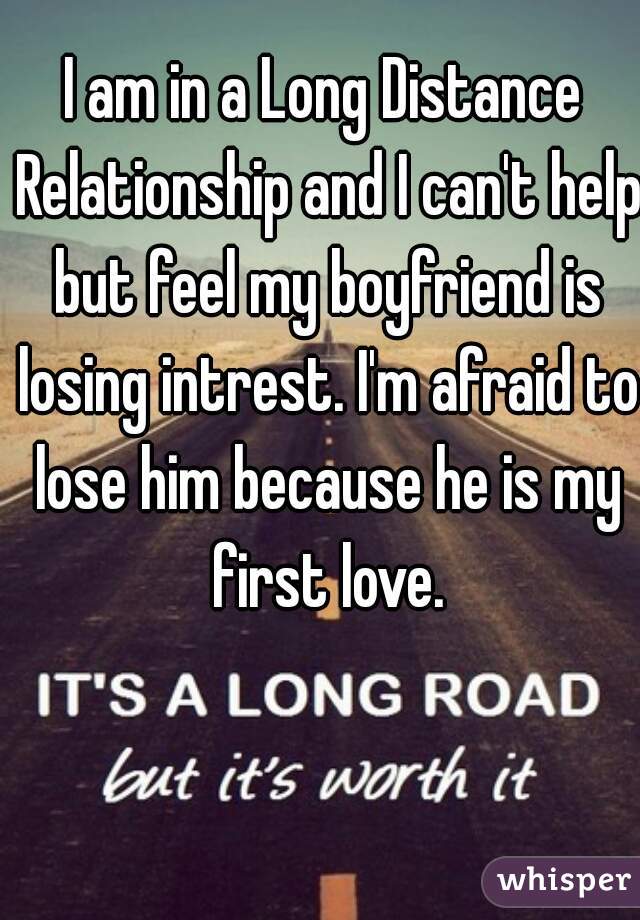 I am in a Long Distance Relationship and I can't help but feel my boyfriend is losing intrest. I'm afraid to lose him because he is my first love.