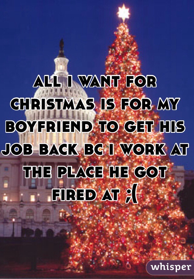 all i want for christmas is for my boyfriend to get his job back bc i work at the place he got fired at ;(