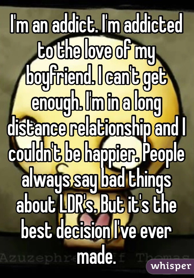 I'm an addict. I'm addicted to the love of my boyfriend. I can't get enough. I'm in a long distance relationship and I couldn't be happier. People always say bad things about LDR's. But it's the best decision I've ever made. 