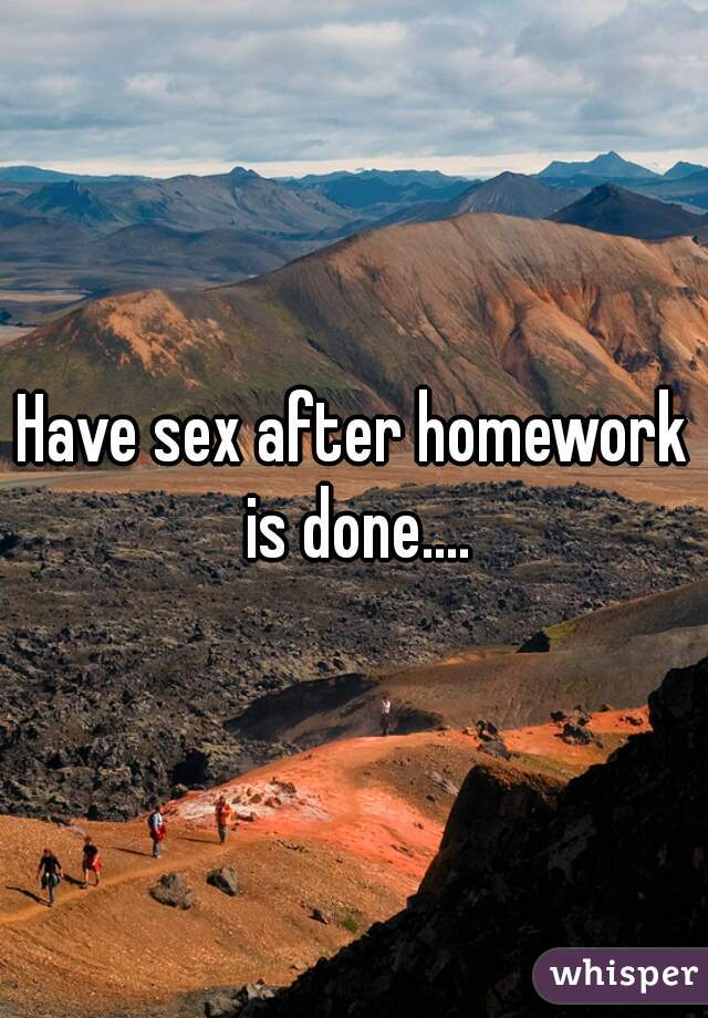 Have sex after homework is done....