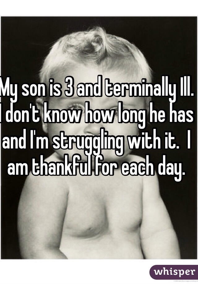 My son is 3 and terminally Ill.  I don't know how long he has and I'm struggling with it.  I am thankful for each day.