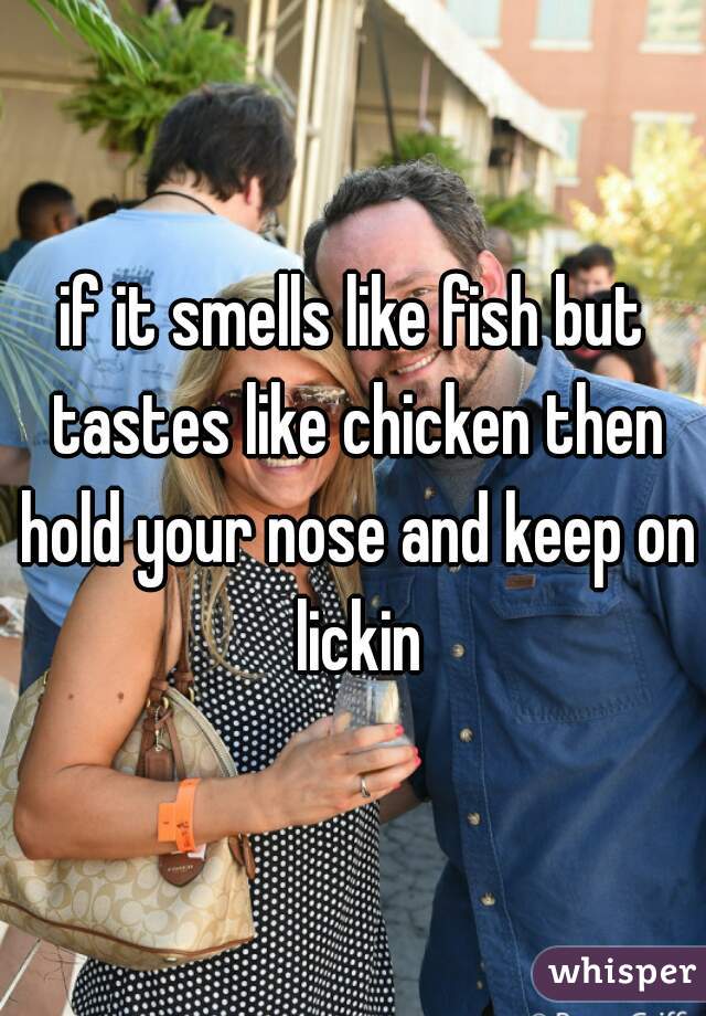 if it smells like fish but tastes like chicken then hold your nose and keep on lickin
