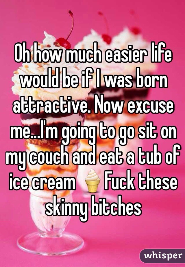 Oh how much easier life would be if I was born attractive. Now excuse me...I'm going to go sit on my couch and eat a tub of ice cream 🍦Fuck these skinny bitches