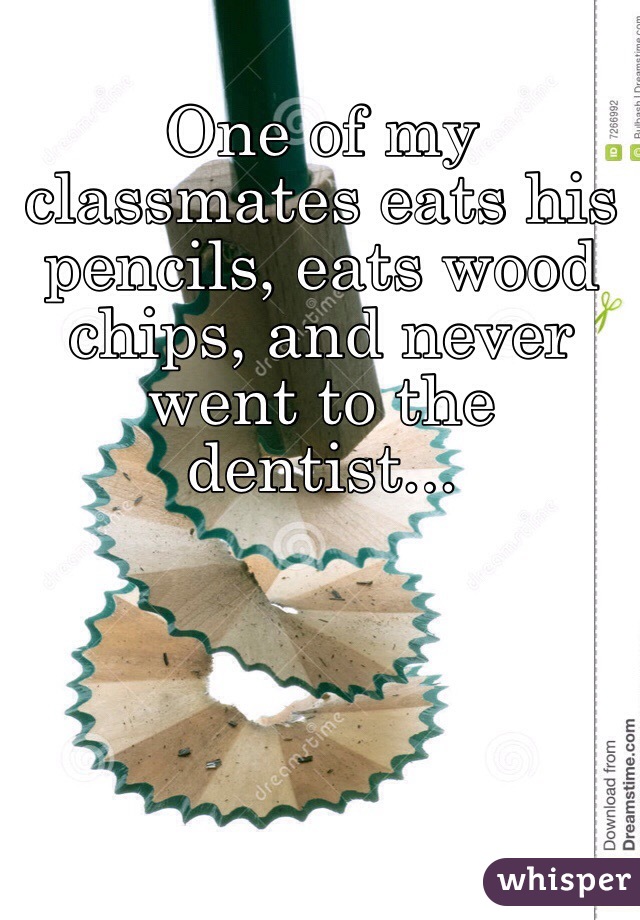 One of my classmates eats his pencils, eats wood chips, and never went to the dentist...
