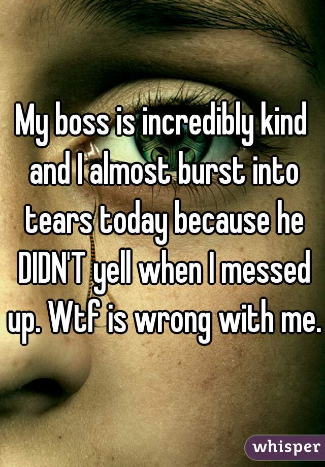 My boss is incredibly kind and I almost burst into tears today because he DIDN'T yell when I messed up. Wtf is wrong with me.