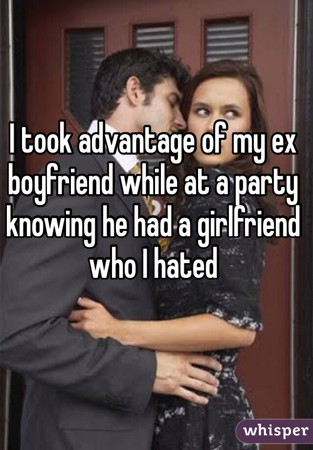 I took advantage of my ex boyfriend while at a party knowing he had a girlfriend who I hated