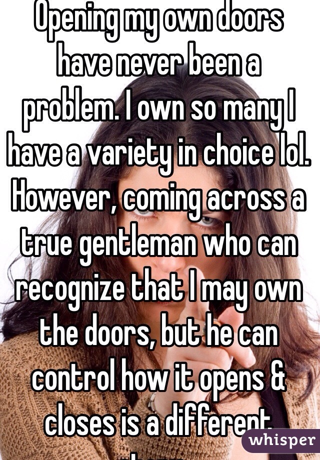Opening my own doors have never been a problem. I own so many I have a variety in choice lol. However, coming across a true gentleman who can recognize that I may own the doors, but he can control how it opens & closes is a different story...