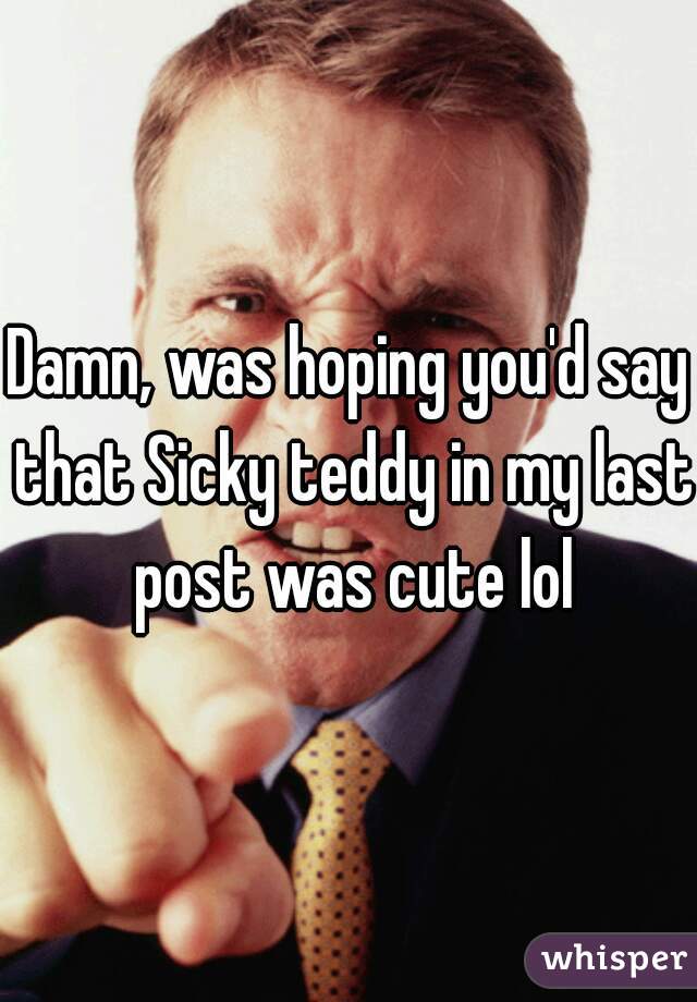 Damn, was hoping you'd say that Sicky teddy in my last post was cute lol