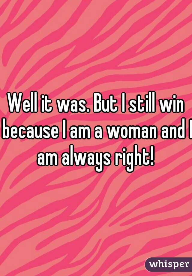 Well it was. But I still win because I am a woman and I am always right! 