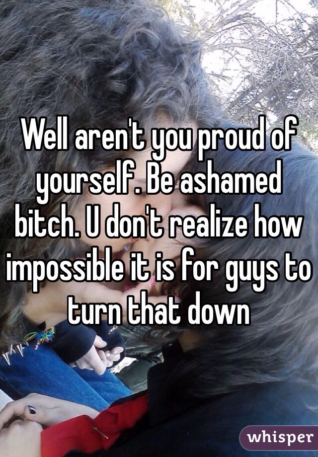 Well aren't you proud of yourself. Be ashamed bitch. U don't realize how impossible it is for guys to turn that down