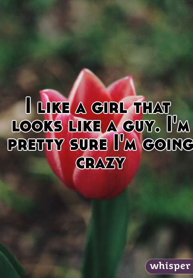 I like a girl that looks like a guy. I'm pretty sure I'm going crazy