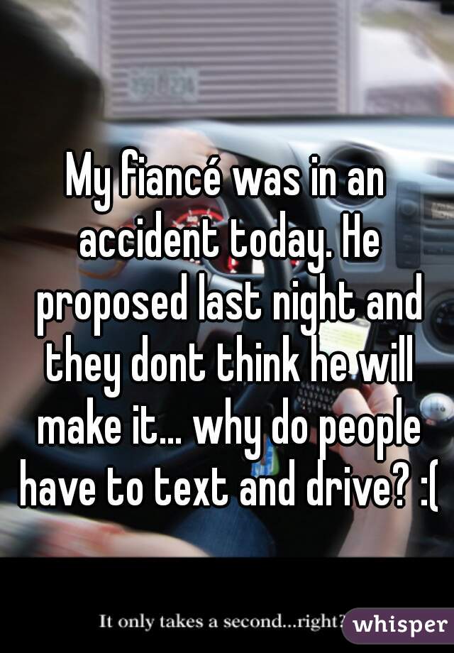My fiancé was in an accident today. He proposed last night and they dont think he will make it... why do people have to text and drive? :(