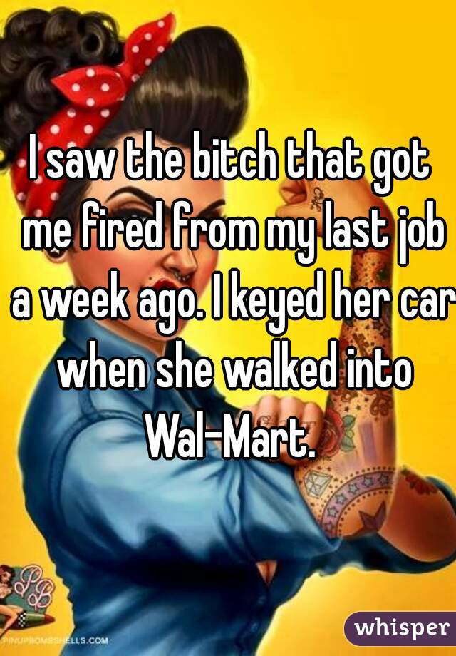 I saw the bitch that got me fired from my last job a week ago. I keyed her car when she walked into Wal-Mart. 