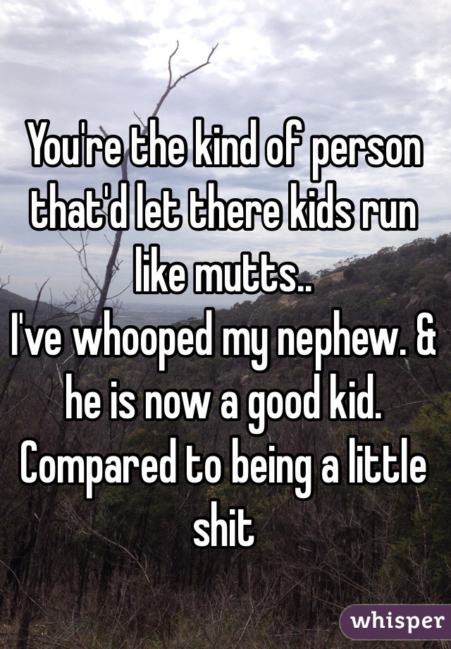 You're the kind of person that'd let there kids run like mutts..
I've whooped my nephew. & he is now a good kid. Compared to being a little shit