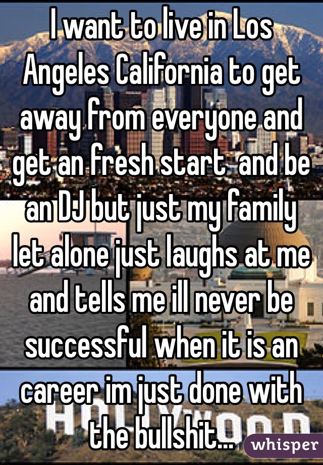 I want to live in Los Angeles California to get away from everyone and get an fresh start  and be an DJ but just my family let alone just laughs at me and tells me ill never be successful when it is an career im just done with the bullshit...