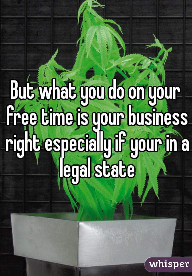 But what you do on your free time is your business right especially if your in a legal state