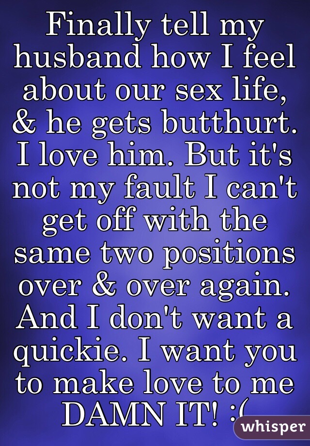 Finally tell my husband how I feel about our sex life, & he gets butthurt. I love him. But it's not my fault I can't get off with the same two positions over & over again. And I don't want a quickie. I want you to make love to me DAMN IT! :( 