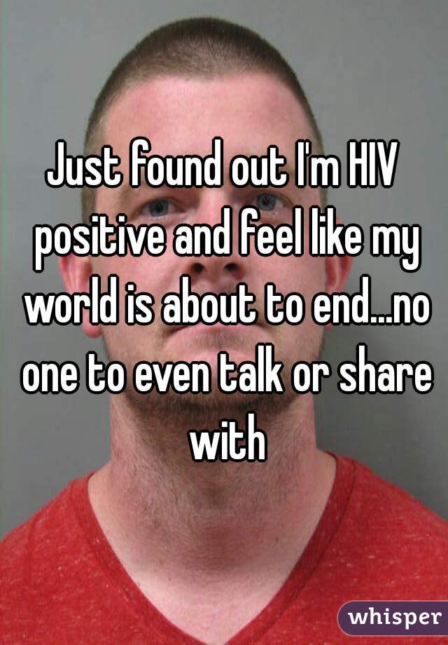 Just found out I'm HIV positive and feel like my world is about to end...no one to even talk or share with