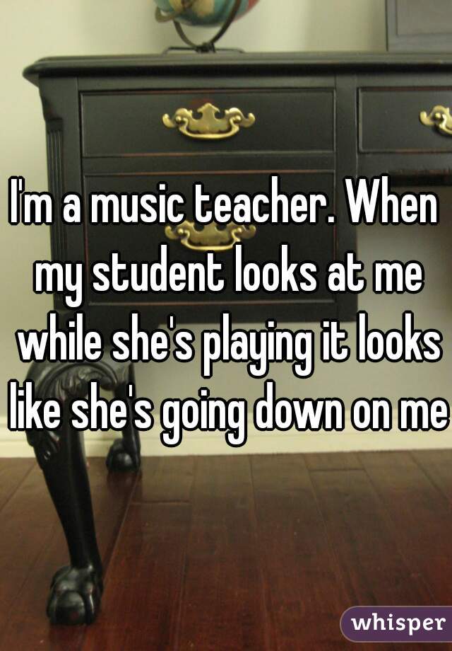 I'm a music teacher. When my student looks at me while she's playing it looks like she's going down on me