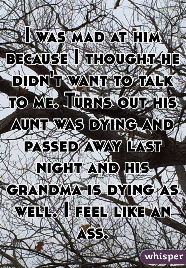 I was mad at him because I thought he didn't want to talk to me. Turns out his aunt was dying and passed away last night and his grandma is dying as well. I feel like an ass. 