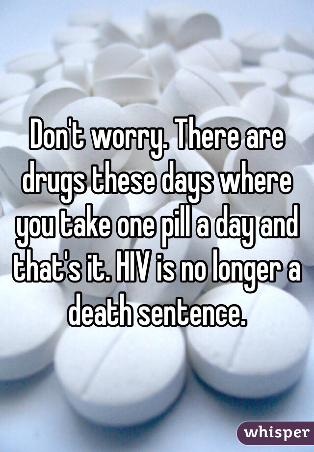 Don't worry. There are drugs these days where you take one pill a day and that's it. HIV is no longer a death sentence.