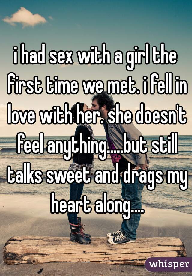 i had sex with a girl the first time we met. i fell in love with her. she doesn't feel anything.....but still talks sweet and drags my heart along....