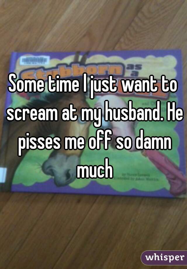 Some time I just want to scream at my husband. He pisses me off so damn much
