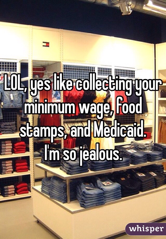 LOL, yes like collecting your minimum wage, food stamps, and Medicaid.
I'm so jealous.