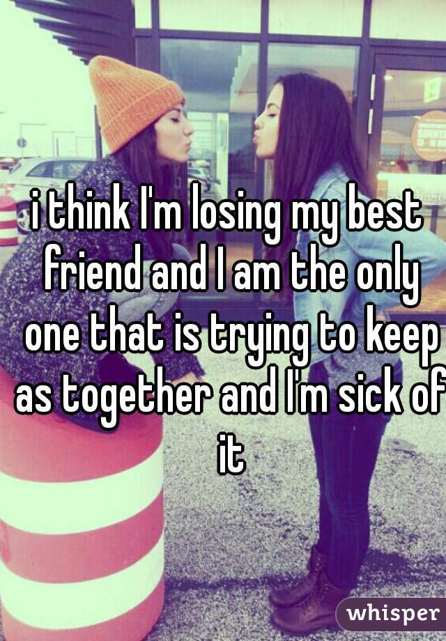 i think I'm losing my best friend and I am the only one that is trying to keep as together and I'm sick of it