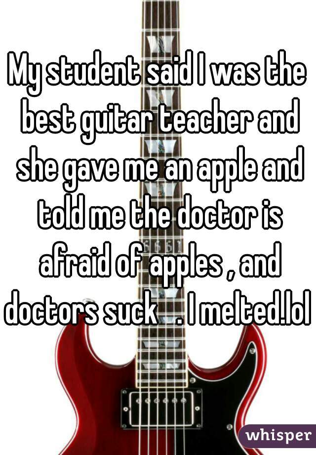 My student said I was the best guitar teacher and she gave me an apple and told me the doctor is afraid of apples , and doctors suck   . I melted.lol  