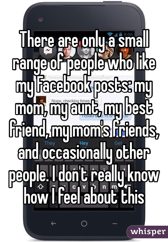 There are only a small range of people who like my Facebook posts: my mom, my aunt, my best friend, my mom's friends,  and occasionally other people. I don't really know how I feel about this  