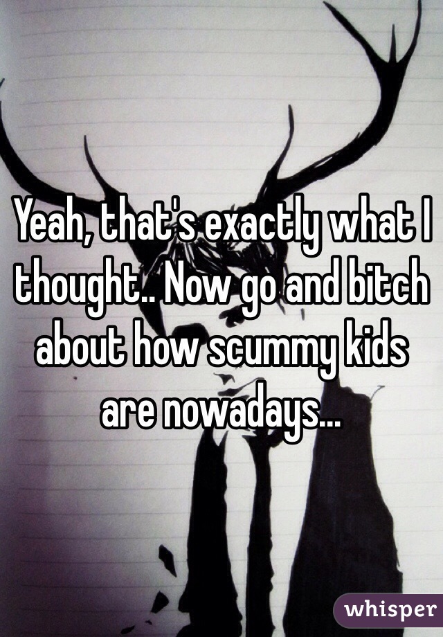 Yeah, that's exactly what I thought.. Now go and bitch about how scummy kids are nowadays...
