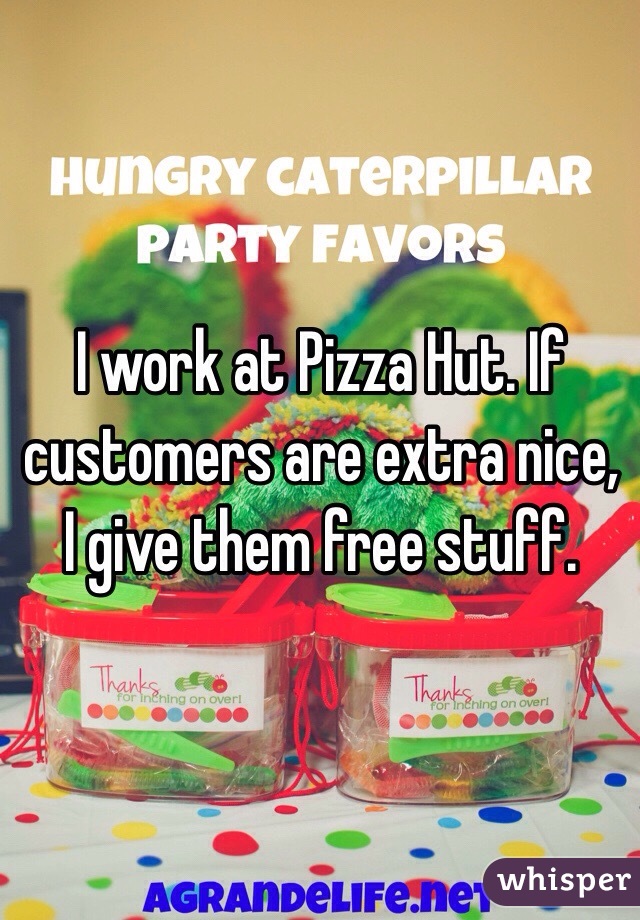 I work at Pizza Hut. If customers are extra nice, I give them free stuff.