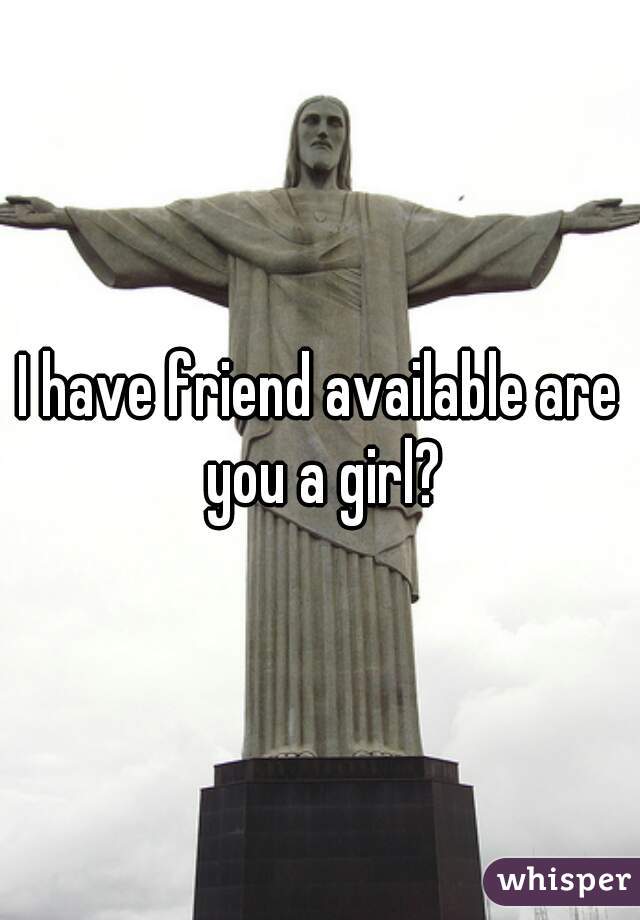 I have friend available are you a girl?