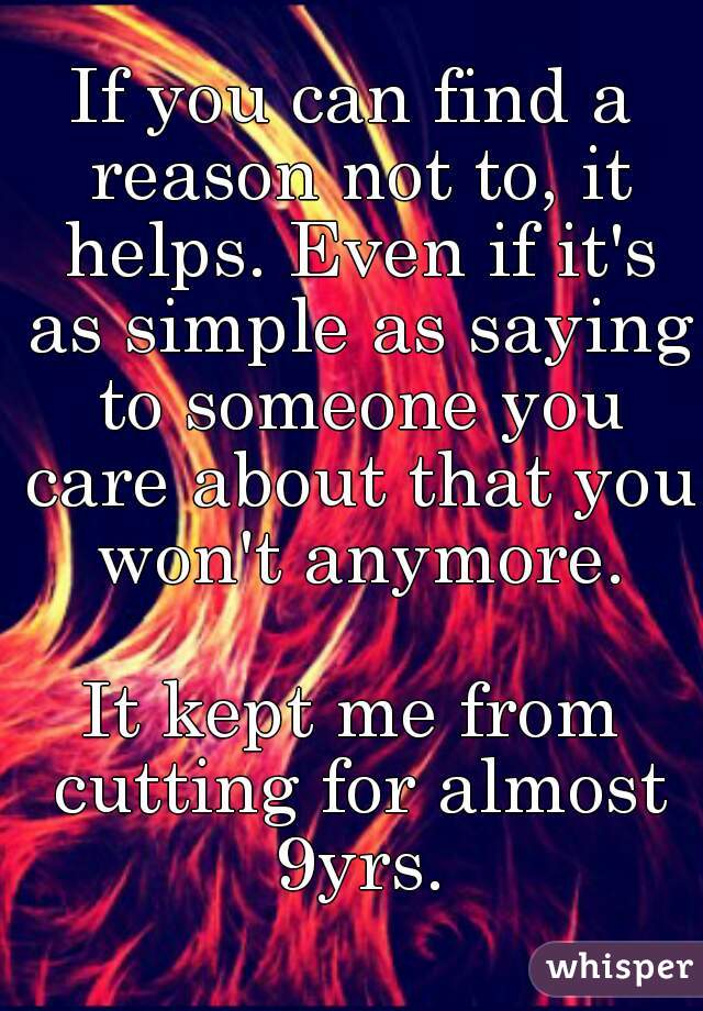 If you can find a reason not to, it helps. Even if it's as simple as saying to someone you care about that you won't anymore.
 
It kept me from cutting for almost 9yrs.