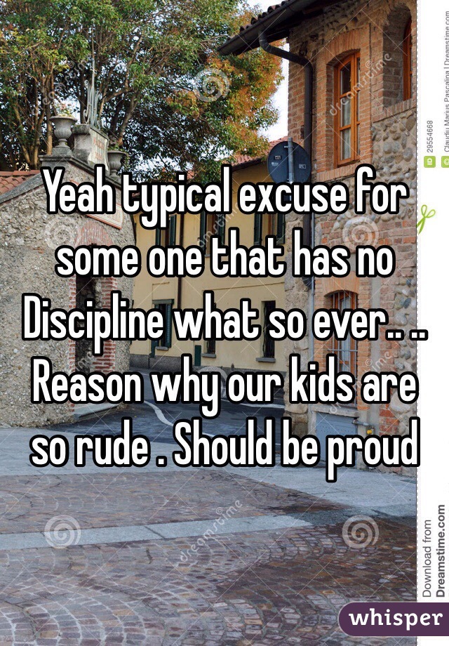 Yeah typical excuse for some one that has no Discipline what so ever.. .. Reason why our kids are so rude . Should be proud