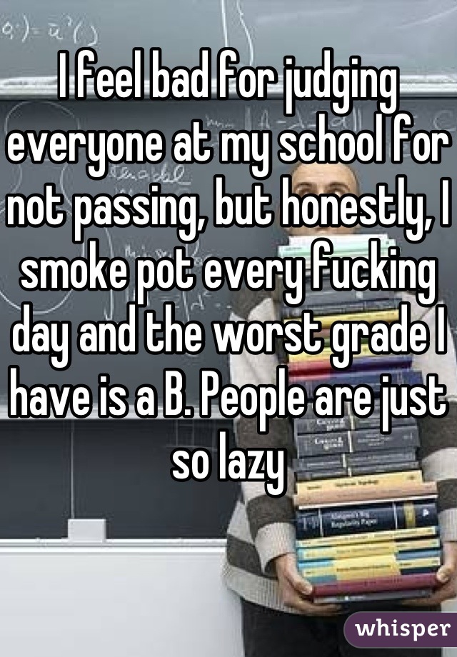 I feel bad for judging everyone at my school for not passing, but honestly, I smoke pot every fucking day and the worst grade I have is a B. People are just so lazy