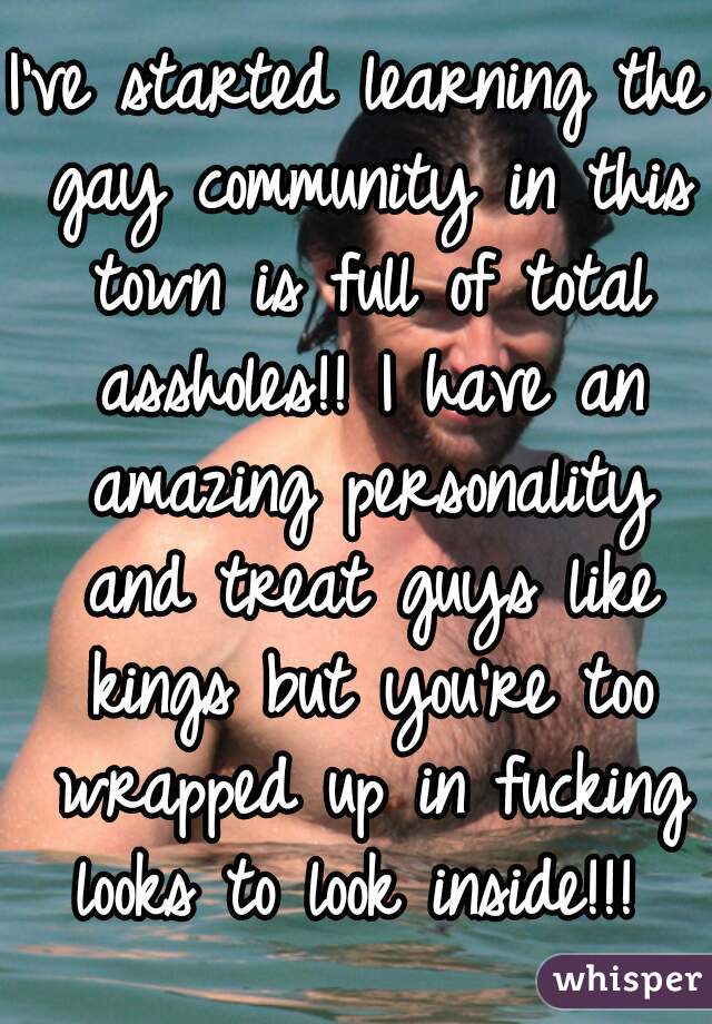 I've started learning the gay community in this town is full of total assholes!! I have an amazing personality and treat guys like kings but you're too wrapped up in fucking looks to look inside!!! 